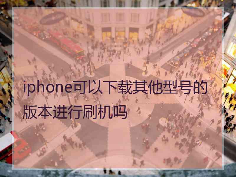 iphone可以下载其他型号的版本进行刷机吗