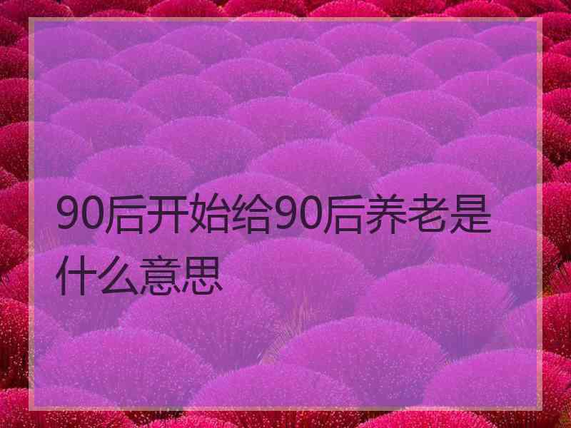 90后开始给90后养老是什么意思