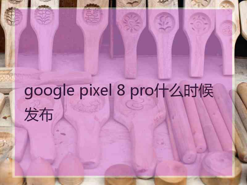 google pixel 8 pro什么时候发布